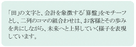 「田」の文字と、会計を象徴する「算盤」をモチーフとし、二列のコマの組み合わせは、お客様とその歩みを共にしながら。未来へと上昇していく様子を表現しています。